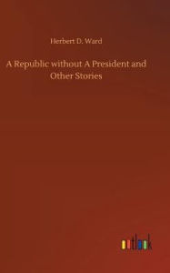 Title: A Republic without A President and Other Stories, Author: Herbert D. Ward