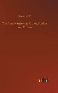 Title: The American Jew as Patriot, Soldier and Citizen, Author: Simon Wolf