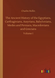 Title: The Ancient History of the Egyptians, Carthaginians, Assyrians, Babylonians, Medes and Persians, Macedonians and Grecians, Author: Charles Rollin