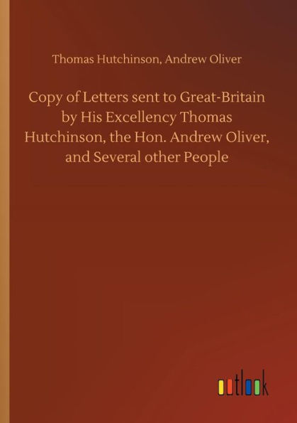 Copy of Letters sent to Great-Britain by His Excellency Thomas Hutchinson, the Hon. Andrew Oliver, and Several other People