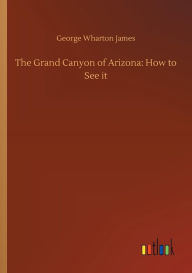 Title: The Grand Canyon of Arizona: How to See it, Author: George Wharton James