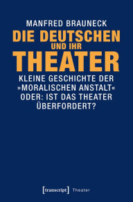 Title: Die Deutschen und ihr Theater: Kleine Geschichte der »moralischen Anstalt« - oder: Ist das Theater überfordert?, Author: Manfred Brauneck