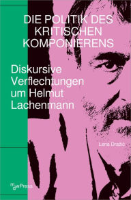 Title: Die Politik des Kritischen Komponierens: Diskursive Verflechtungen um Helmut Lachenmann, Author: Lena Drazic