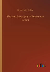 Title: The Autobiography of Benvenuto Cellini, Author: Benvenuto Cellini