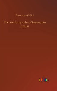 Title: The Autobiography of Benvenuto Cellini, Author: Benvenuto Cellini