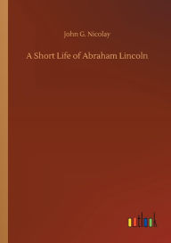 Title: A Short Life of Abraham Lincoln, Author: John G. Nicolay