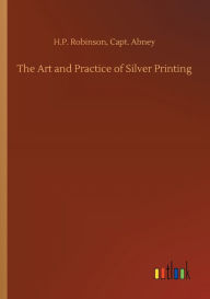 Title: The Art and Practice of Silver Printing, Author: H.P. Abney Capt. Robinson