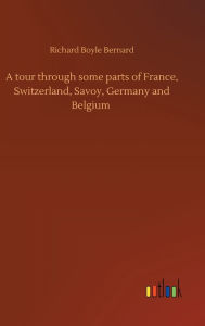 Title: A tour through some parts of France, Switzerland, Savoy, Germany and Belgium, Author: Richard Boyle Bernard