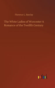 Title: The White Ladies of Worcester A Romance of the Twelfth Century, Author: Florence L Barclay