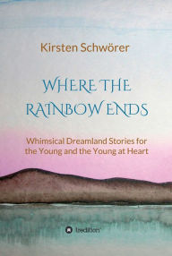 Title: Where the Rainbow ends: Whimsical Dreamland Stories for the Young and the Young at Heart, Author: Kirsten Schwörer