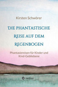 Title: Die phantastische Reise auf dem Regenbogen: Phantasiereisen für Kinder und Kind-Gebliebene, Author: Kirsten Schwörer