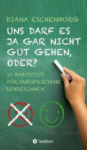 Title: Uns darf es ja gar nicht gut gehen, oder?: Elf Babysteps für unzufriedene Lehrerinnen, Author: Diana Eschenburg