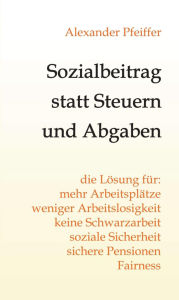 Title: Sozialbeitrag statt Steuern und Abgaben: die Lösung für mehr Arbeitsplätze, weniger Arbeitslosigkeit, keine Schwarzarbeit, soziale Sicherheit, sichere Pensionen, Fairness, Author: Alexander Pfeiffer
