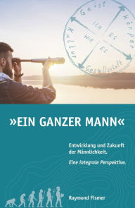 Title: Ein Ganzer Mann: Entwicklung und Zukunft der Männlichkeit. Eine integrale Perspektive., Author: Raymond Fismer