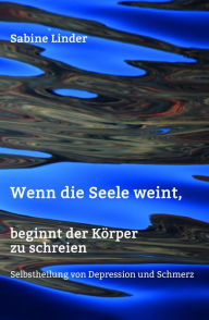 Title: Wenn die Seele weint, beginnt der Körper zu schreien: Selbstheilung von Depression und Schmerz, Author: Sabine Linder