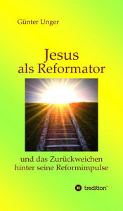 Title: Jesus als Reformator: und das Zurückweichen hinter seine Reformimpulse, Author: Günter Unger