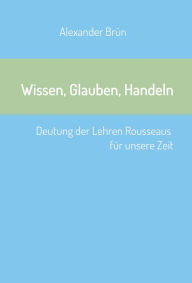 Title: Wissen, Glauben, Handeln: Deutung der Lehren Rousseaus für unsere Zeit, Author: Alexander Brün