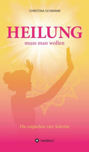 Title: Heilung muss man wollen: Die einfachen vier Schritte, Author: Christina Schramm