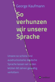 Title: So verhunzen wir unsere Sprache: Unsere so schöne und ausdrucksstarke deutsche Sprache lassen wir in den letzten 60 Jahren gewaltig verlottern, Author: George Kaufmann