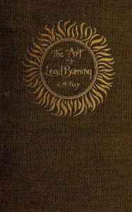 Title: The Art of Lead Burning: A practical treatisening the apparatus and processes, Author: C. H. Fay