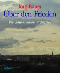 Title: Über den Frieden: Die Lösung unserer Probleme?, Author: Jörg Bauer