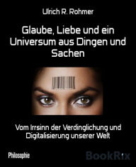 Title: Glaube, Liebe und ein Universum aus Dingen und Sachen: Vom Irrsinn der Verdinglichung und Digitalisierung unserer Welt, Author: Ulrich R. Rohmer