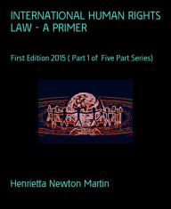 Title: INTERNATIONAL HUMAN RIGHTS LAW - A PRIMER: First Edition 2015 ( Part 1 of Five Part Series), Author: Henrietta Newton Martin