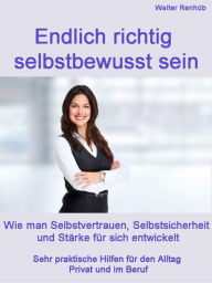 Title: Endlich wirklich selbstbewusst sein: Wie man Selbstvertrauen, Selbstsicherheit und Stärke für sich entwickelt Praktische Hilfen für den Alltag Privat und im Beruf, Author: Walter Renhüb