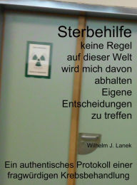 Title: Sterbehilfe: keine Regel auf dieser Welt wird mich davon abhalten Eigene Entscheidungen zu treffen, Author: Wilhelm J. Lanek