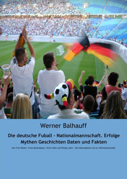 Die deutsche Fußball - Nationalmannschaft. Erfolge, Mythen, Geschichten, Daten und Fakten: Von Fritz Walter, Franz Beckenbauer, Oliver Kahn und Philipp Lahm - Vom Rekordspieler bis zur Weltmeisterschaft