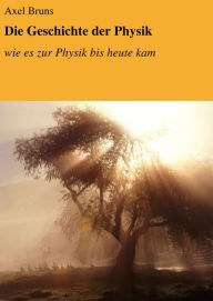 Title: Die Geschichte der Physik: wie es zur Physik bis heute kam, Author: Axel Bruns