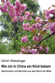 Title: Wie ich in China ein Kind bekam: Geschichten und Berichte aus dem Reich der Mitte, Author: Ulrich Wessinger