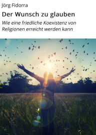 Title: Der Wunsch zu glauben: Wie eine friedliche Koexistenz von Religionen erreicht werden kann, Author: Jörg Fidorra