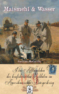 Title: Maismehl & Wasser: Das Alltagsleben des konföderierten Soldaten im Amerikanischen Bürgerkrieg, Author: Carlton McCarthy