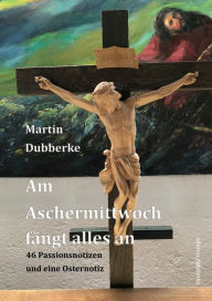 Title: Am Aschermittwoch fängt alles an: 46 Passionsnotizen und eine Osternotiz, Author: Martin Dubberke