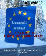 Title: So lösen wir die Flüchtlingsproblematik: Lösungsvorschläge aus der Sicht eines weit gereisten Psychologen, Author: Ric Gregor