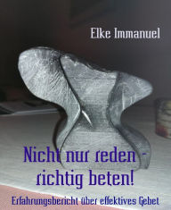 Title: Nicht nur reden - richtig beten!: Erfahrungsbericht über effektives Gebet, Author: Elke Immanuel