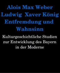 Title: Entfremdung und Wahnsinn. Kulturgeschichtliche Studien zur Entwicklung des Bayern in der Moderne, Author: Alois Max Weber