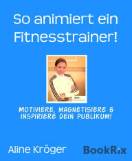 Title: So animiert ein Fitnesstrainer!: Motiviere, magnetisiere & inspiriere dein Publikum!, Author: Aline Kröger