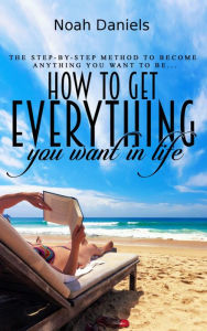 Title: How to Get Everything You Want in Life: The step-by-step method to become anything you want to be, Author: Noah Daniels