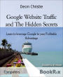 Google Website Traffic and The Hidden Secrets: Learn to leverage Google to your Profitable Advantage