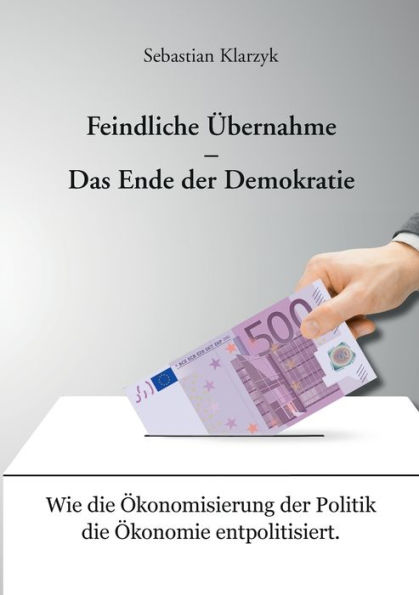 Feindliche Übernahme - Das Ende der Demokratie: Wie die Ökonomisierung der Politik die Ökonomie entpolitisiert.