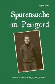 Title: Spurensuche im Perigord: Geschichte einer Kriegsgefangenschaft, Author: Jürgen Mietz