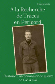 Title: A la Recherche de Traces en Périgord: L'histoire d'un prosonnier de guerre de 1945 à 1947, Author: Jürgen Mietz