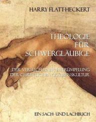 Title: Theologie für Schwergläubige: Der Versuch einer Entrümpelung der christlichen Glaubenskultur, Author: Harry Flatt-Heckert