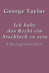 Title: Ich habe das Recht ein Arschloch zu sein: 9 Kurzgeschichten, Author: George Taylor