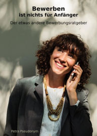 Title: Bewerben ist nichts für Anfänger: Der etwas andere Bewerbungsratgeber, Author: Petra Pseudonym