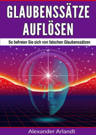 Title: Glaubenssätze auflösen: So befreien Sie sich von falschen Glaubenssätzen, Author: Alexander Arlandt