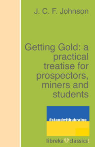 Title: Getting Gold: a practical treatise for prospectors, miners and students, Author: J. C. F. Johnson