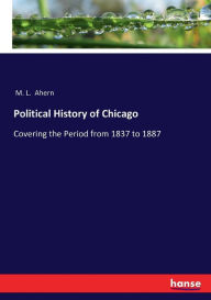 Title: Political History of Chicago: Covering the Period from 1837 to 1887, Author: M. L. Ahern